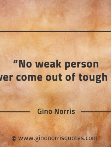 No weak person has ever come out of tough times GinoNorrisQuotes