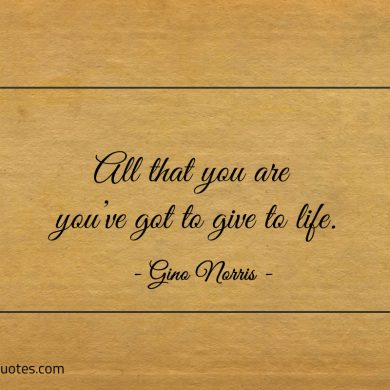 All that you are youve got to give to life ginonorrisquotes