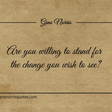Are you willing to stand for the change you wish to see ginonorrisquotes