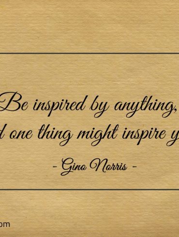 Be inspired by anything and one thing might inspire you ginonorrisquotes