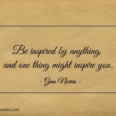 Be inspired by anything and one thing might inspire you ginonorrisquotes