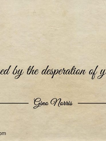 Be inspired by the desperation of your wants ginonorrisquotes