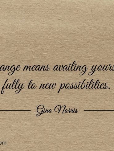 Change means availing yourself fully to new possibilities ginonorrisquotes
