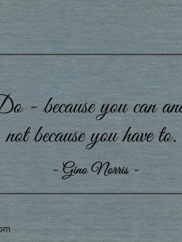 Do because you can and not because you have to ginonorrisquotes