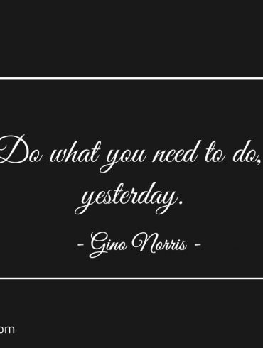 Do what you need to do yesterday ginonorrisquotes