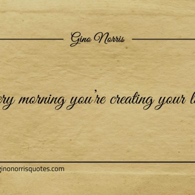 Every morning youre creating your life ginonorrisquotes