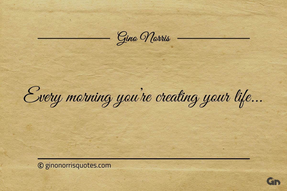 Every morning youre creating your life ginonorrisquotes