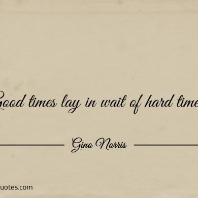 Good times lay in wait of hard times ginonorrisquotes