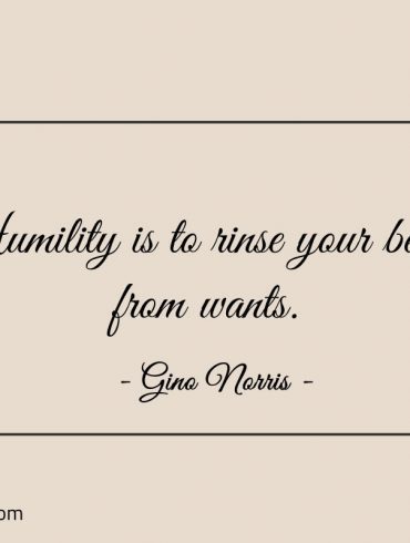 Humility is to rinse your being from wants ginonorrisquotes