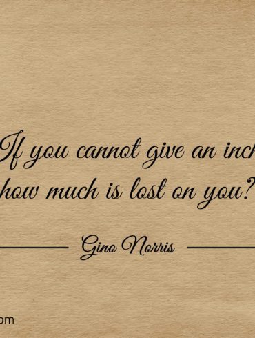 If you cannot give an inch how much is lost on you ginonorrisquotes
