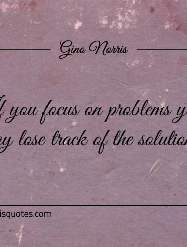 If you focus on problems you may lose track of the solutions ginonorrisquotes