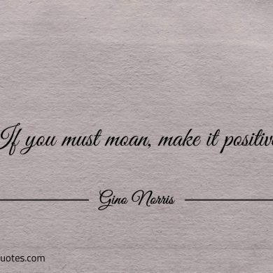 If you must moan make it positive ginonorrisquotes