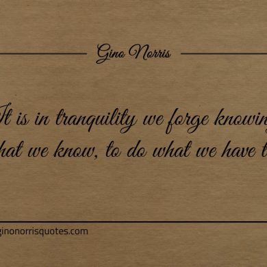 It is in tranquility we forge knowing what we know ginonorrisquotes