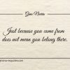 Just because you come from does not mean you belong there ginonorrisquotes