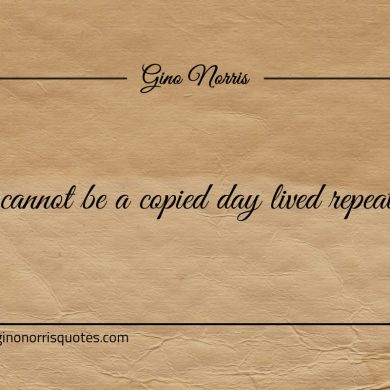Life cannot be a copied day lived repeatedly ginonorrisquotes