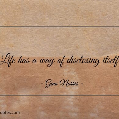 Life has a way of disclosing itself ginonorrisquotes