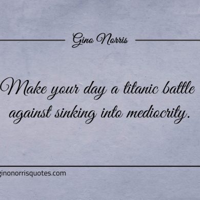 Make your day a titanic battle against sinking into mediocrity ginonorrisquotes