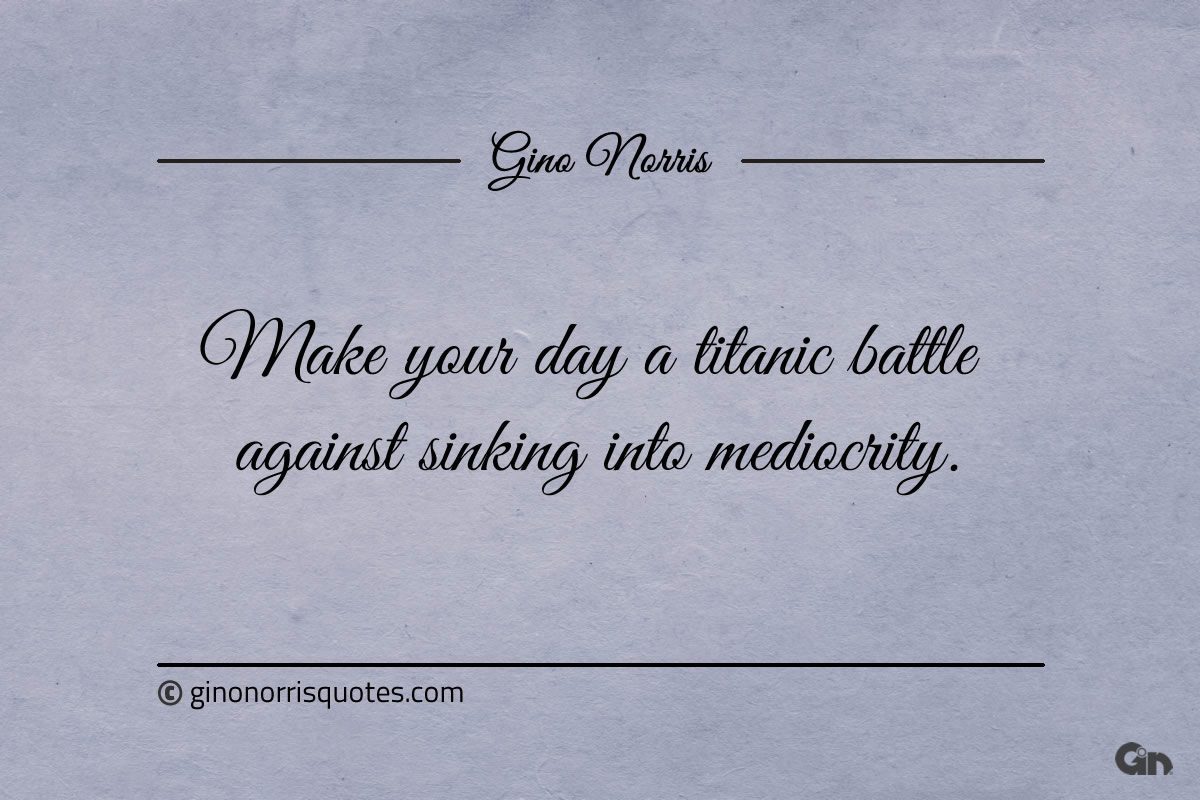 Make your day a titanic battle against sinking into mediocrity ginonorrisquotes