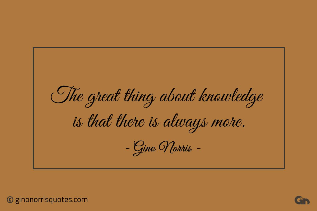 The great thing about knowledge is that there is always more ginonorrisquotes
