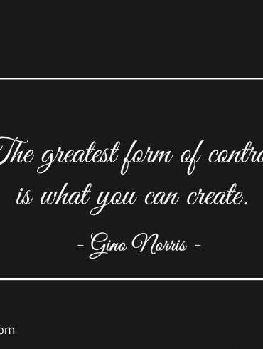 The greatest form of control is what you can create ginonorrisquotes