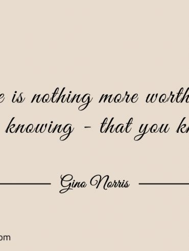 There is nothing more worthwhile than knowing ginonorrisquotes