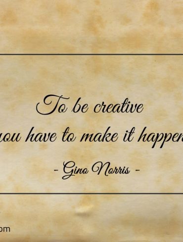 To be creative you have to make it happen ginonorrisquotes