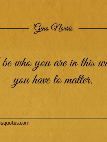 To be who you are in this world you have to matter ginonorrisquotes