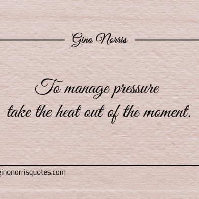 To manage pressure take the heat out of the moment ginonorrisquotes