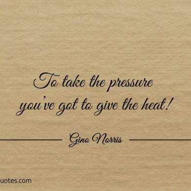 To take the pressure youve got to give the heat ginonorrisquotes