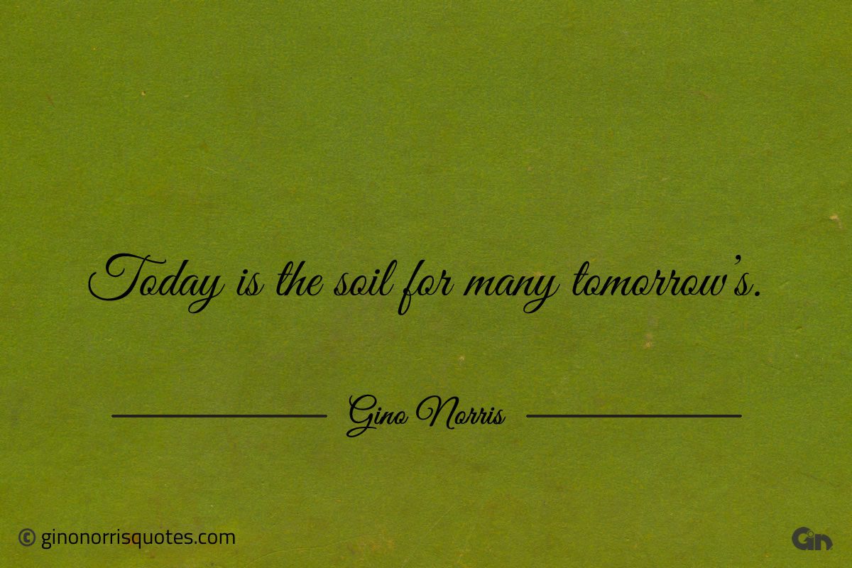Today is the soil for many tomorrows ginonorrisquotes