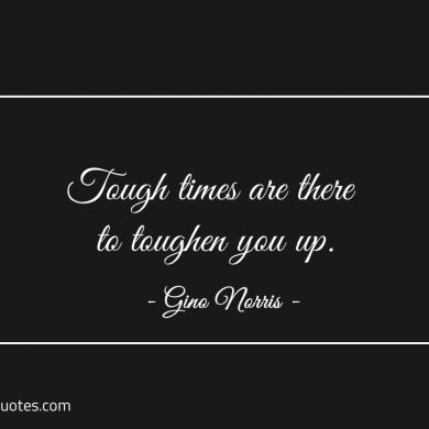 Tough times are there to toughen you up ginonorrisquotes