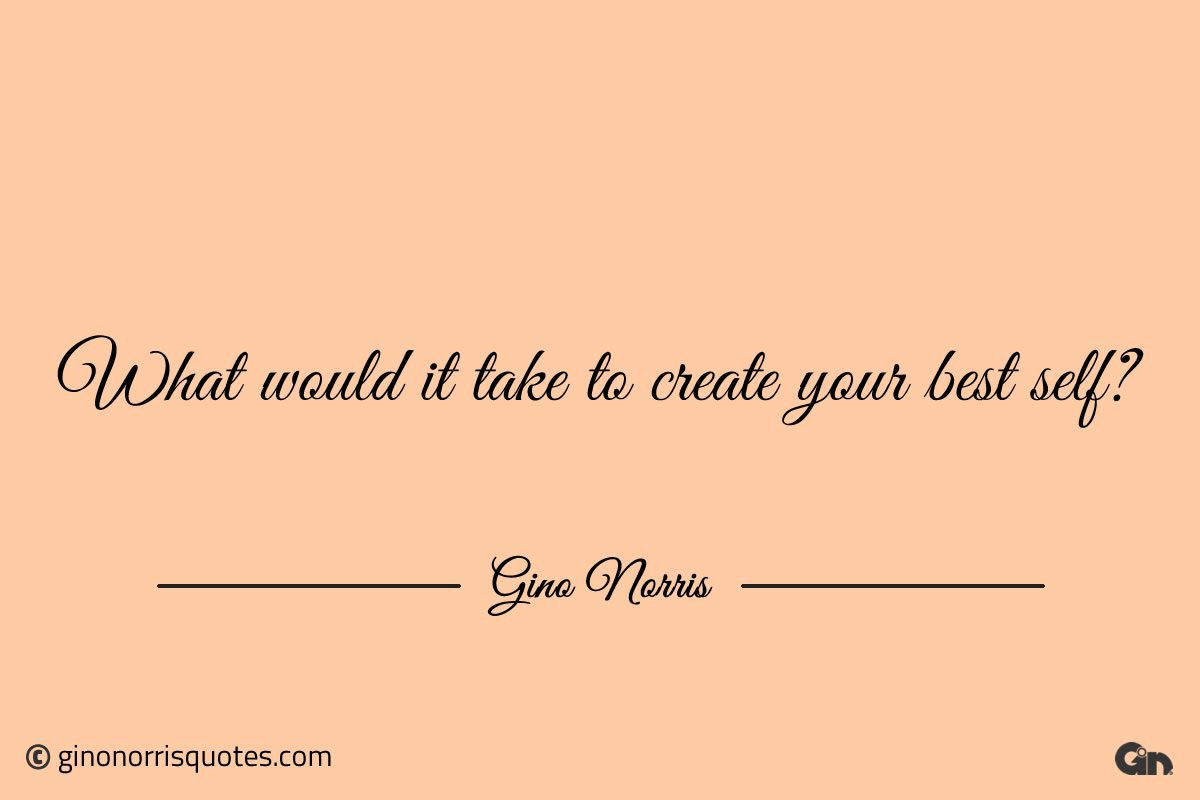 What would it take to create your best self ginonorrisquotes
