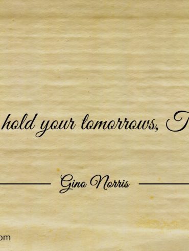 You hold your tomorrows Today ginonorrisquotes