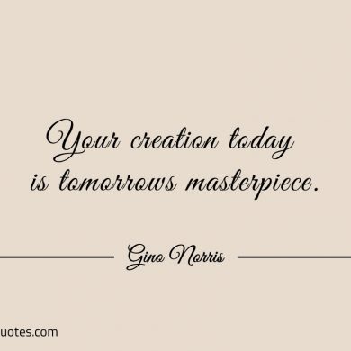 Your creation today is tomorrows masterpiece ginonorrisquotes