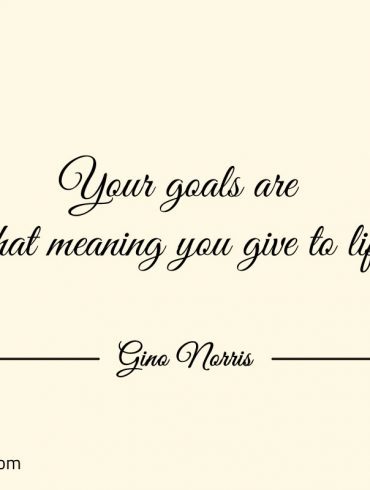 Your goals are what meaning you give to life ginonorrisquotes