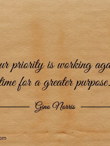Your priority is working against time for a greater purpose ginonorrisquotes