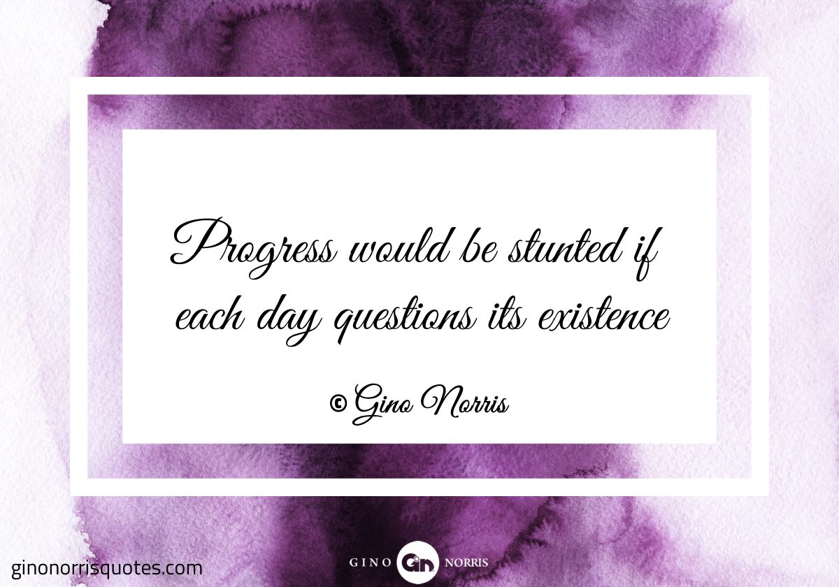 Progress would be stunted if each day questions its existence