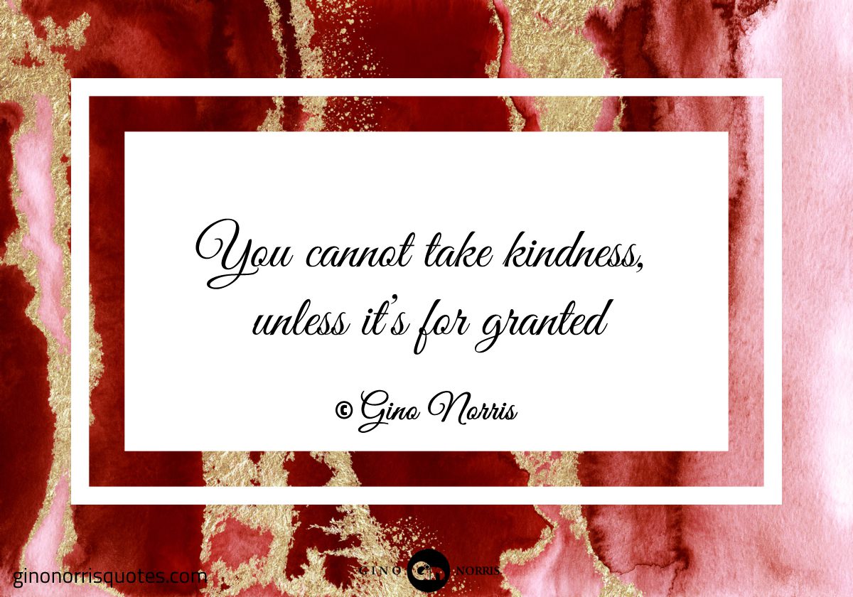 You cannot take kindness unless its for granted