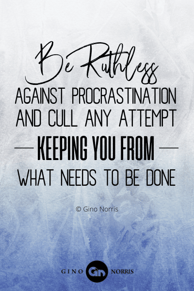 111PTQ. Be ruthless against procrastination and cull any attempt keeping you from what needs to be done